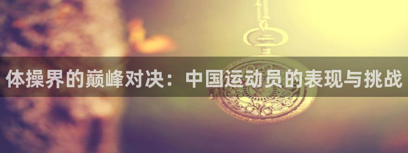 莆田悟空体育：体操界的巅峰对决：中国运动员的表现与挑战